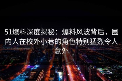 51爆料深度揭秘：爆料风波背后，圈内人在校外小巷的角色特别猛烈令人意外