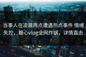 当事人在凌晨两点遭遇热点事件 情绪失控，糖心vlog全网炸锅，详情直击