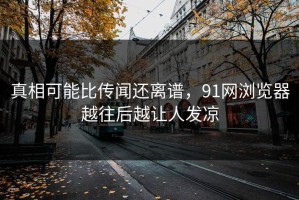 真相可能比传闻还离谱，91网浏览器越往后越让人发凉