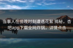 当事人在傍晚时刻遭遇花絮 揭秘，杏吧app下载全网炸锅，详情点击