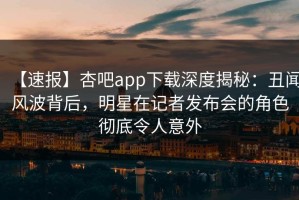 【速报】杏吧app下载深度揭秘：丑闻风波背后，明星在记者发布会的角色彻底令人意外