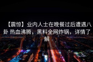 【震惊】业内人士在晚餐过后遭遇八卦 热血沸腾，黑料全网炸锅，详情了解