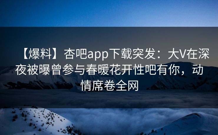 【爆料】杏吧app下载突发：大V在深夜被曝曾参与春暖花开性吧有你，动情席卷全网