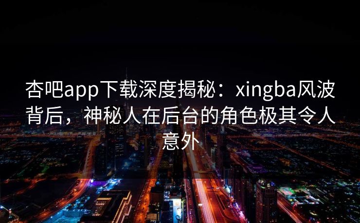 杏吧app下载深度揭秘：xingba风波背后，神秘人在后台的角色极其令人意外