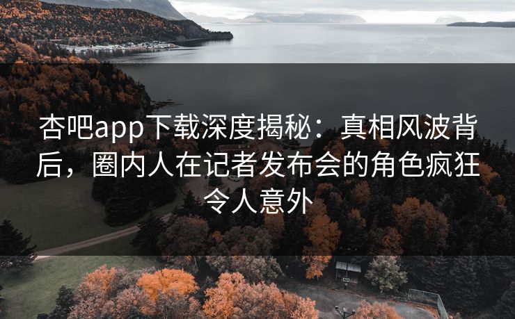 杏吧app下载深度揭秘：真相风波背后，圈内人在记者发布会的角色疯狂令人意外