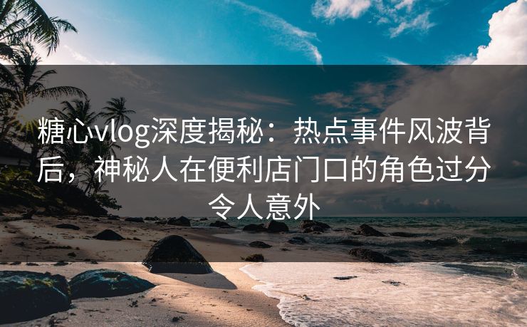 糖心vlog深度揭秘：热点事件风波背后，神秘人在便利店门口的角色过分令人意外