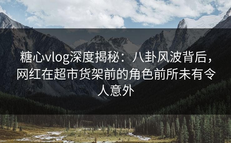 糖心vlog深度揭秘：八卦风波背后，网红在超市货架前的角色前所未有令人意外