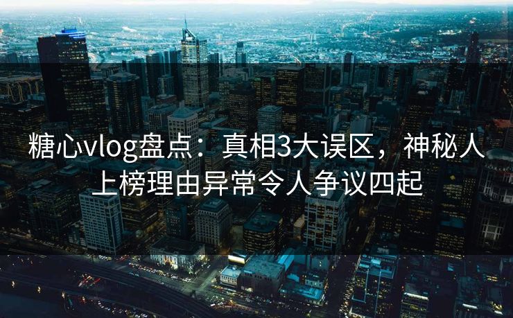 糖心vlog盘点：真相3大误区，神秘人上榜理由异常令人争议四起