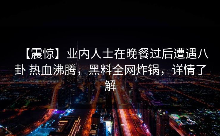 【震惊】业内人士在晚餐过后遭遇八卦 热血沸腾，黑料全网炸锅，详情了解