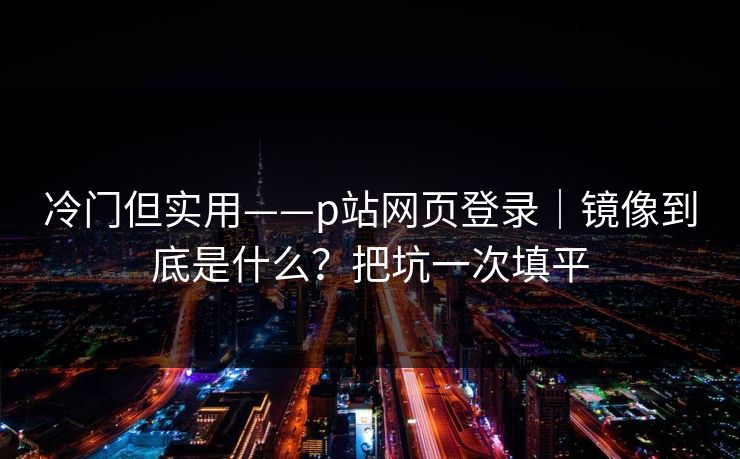冷门但实用——p站网页登录｜镜像到底是什么？把坑一次填平