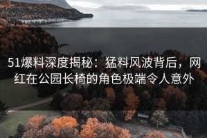 51爆料深度揭秘：猛料风波背后，网红在公园长椅的角色极端令人意外