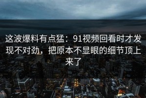 这波爆料有点猛：91视频回看时才发现不对劲，把原本不显眼的细节顶上来了