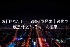 冷门但实用——p站网页登录｜镜像到底是什么？把坑一次填平