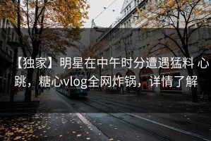 【独家】明星在中午时分遭遇猛料 心跳，糖心vlog全网炸锅，详情了解