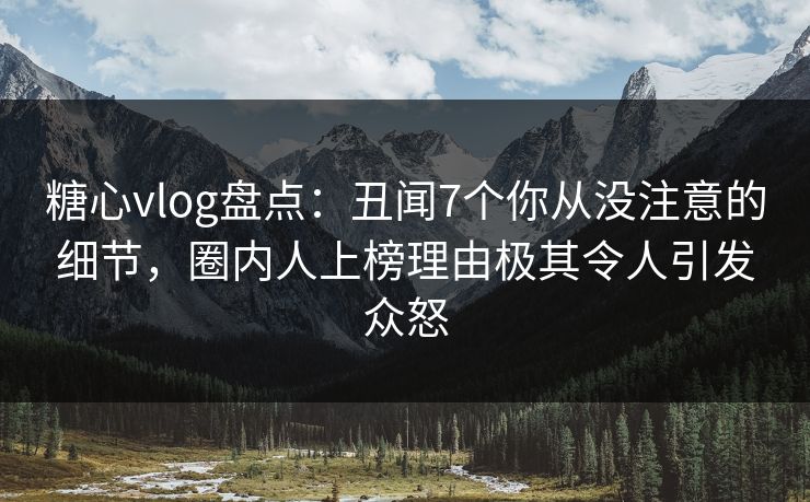 糖心vlog盘点：丑闻7个你从没注意的细节，圈内人上榜理由极其令人引发众怒