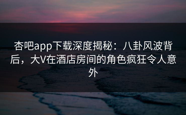 杏吧app下载深度揭秘：八卦风波背后，大V在酒店房间的角色疯狂令人意外