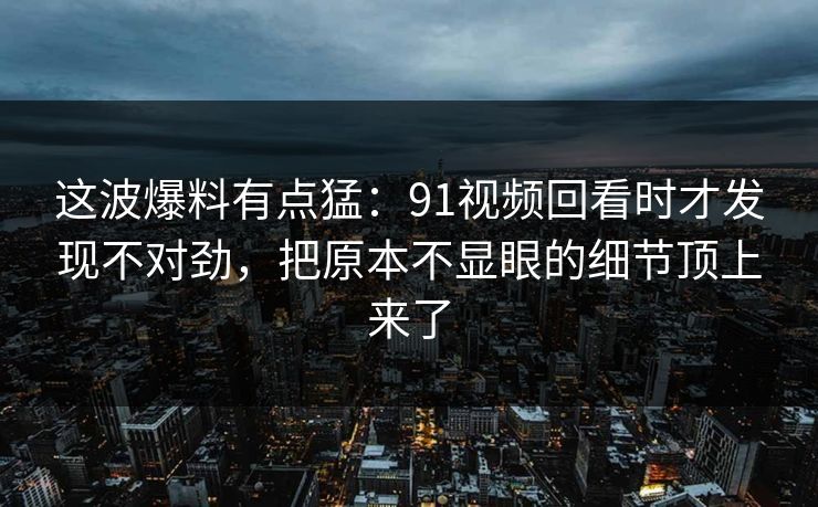 这波爆料有点猛:91视频回看时才发现不对劲,把原本不显眼的细节顶上来了 这波爆料有点猛:91视频回看时才发现不对劲,把原本不显眼的细节顶上来了