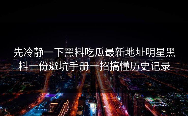 先冷静一下黑料吃瓜最新地址明星黑料一份避坑手册一招搞懂历史记录